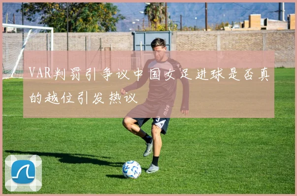 VAR判罚引争议中国女足进球是否真的越位引发热议