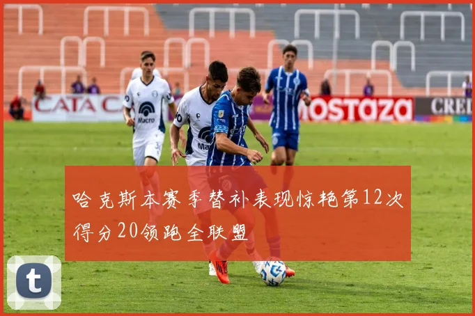 哈克斯本赛季替补表现惊艳第12次得分20领跑全联盟