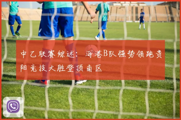 中乙联赛综述：海港B队强势领跑贵阳竞技大胜登顶南区