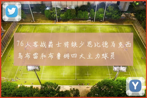 76人客战爵士将缺少恩比德马克西乌布雷和布鲁姆四大主力球员