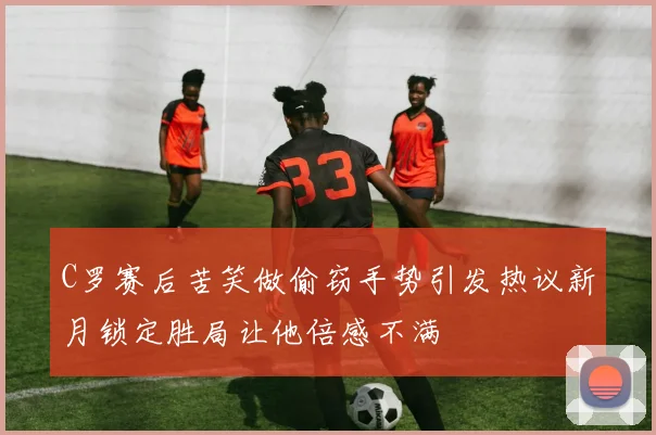 C罗赛后苦笑做偷窃手势引发热议新月锁定胜局让他倍感不满