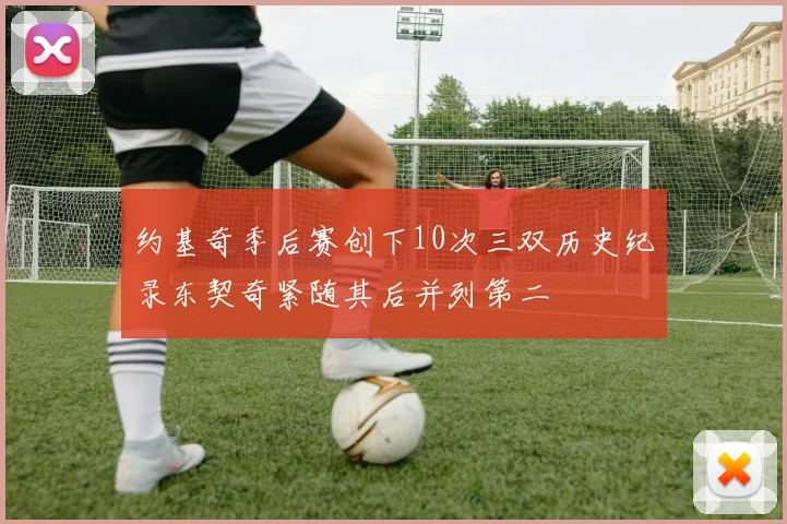 约基奇季后赛创下10次三双历史纪录东契奇紧随其后并列第二