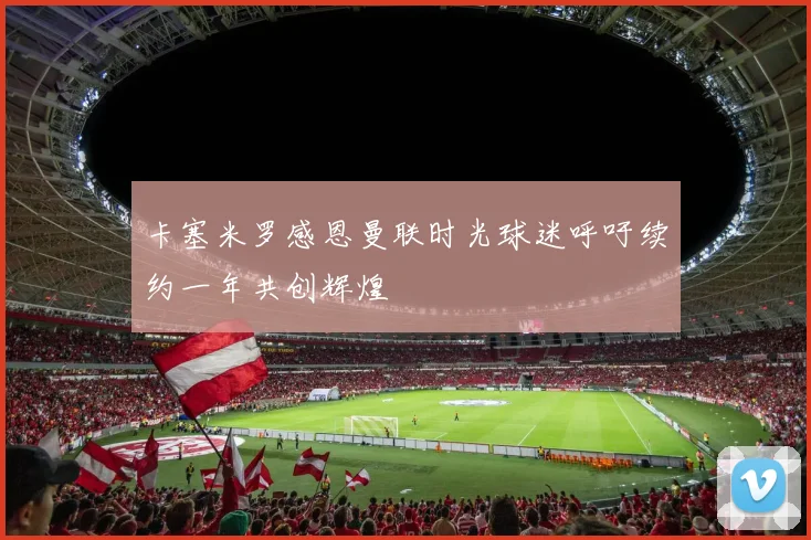 卡塞米罗感恩曼联时光球迷呼吁续约一年共创辉煌