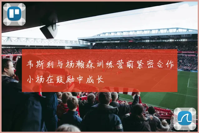 韦斯利与杨瀚森训练营前紧密合作小杨在鼓励中成长