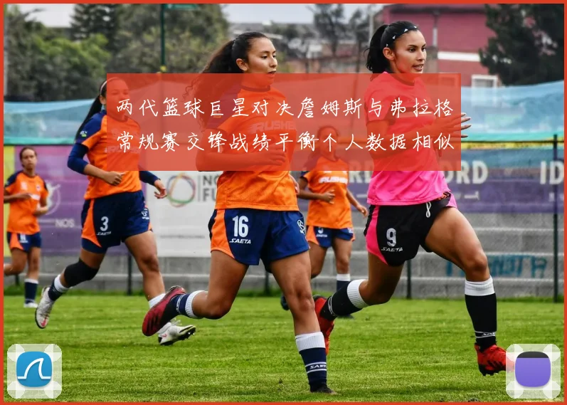 两代篮球巨星对决詹姆斯与弗拉格常规赛交锋战绩平衡个人数据相似