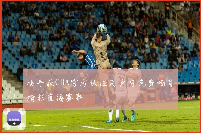 快手获CBA官方认证用户可免费畅享精彩直播赛事