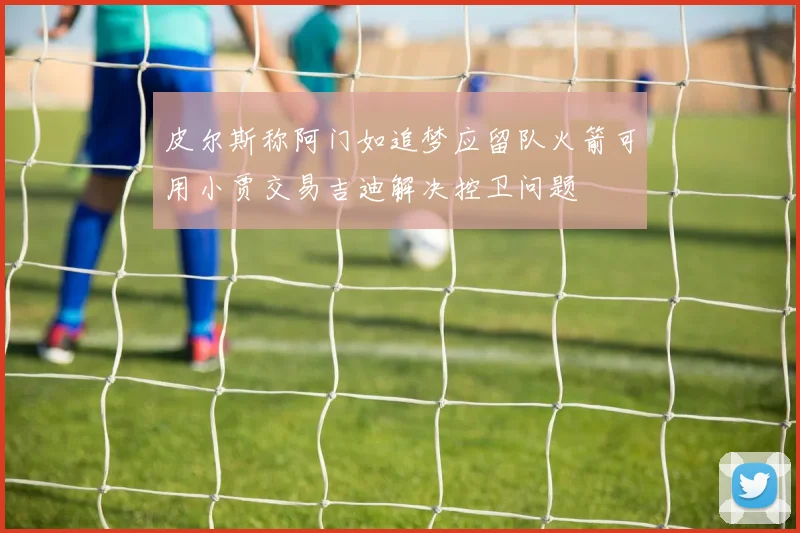 皮尔斯称阿门如追梦应留队火箭可用小贾交易吉迪解决控卫问题