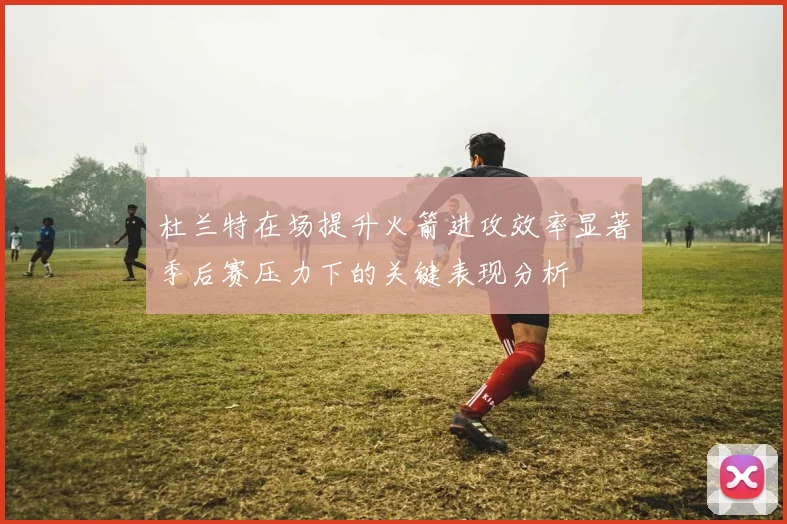杜兰特在场提升火箭进攻效率显著季后赛压力下的关键表现分析