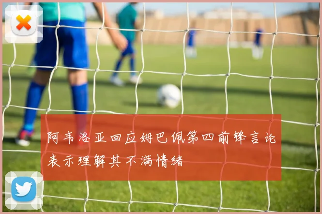 阿韦洛亚回应姆巴佩第四前锋言论表示理解其不满情绪