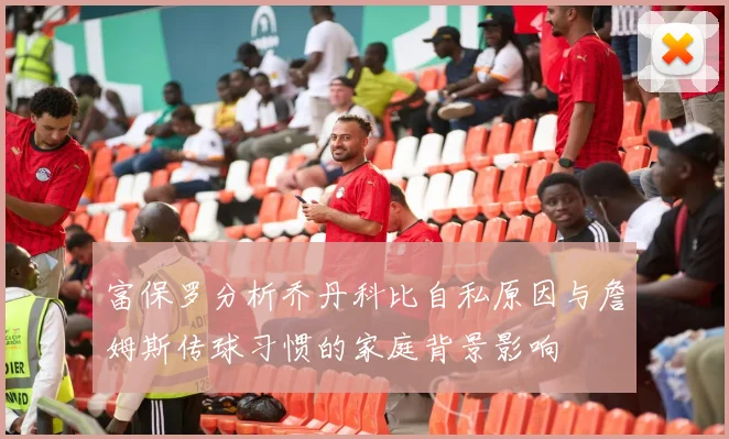 富保罗分析乔丹科比自私原因与詹姆斯传球习惯的家庭背景影响