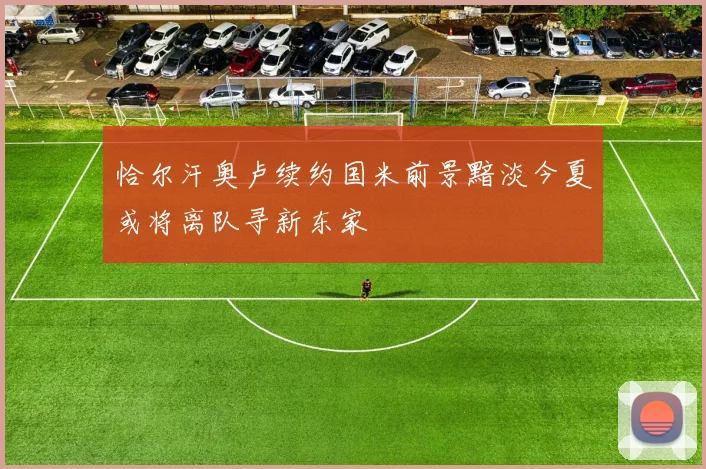 恰尔汗奥卢续约国米前景黯淡今夏或将离队寻新东家