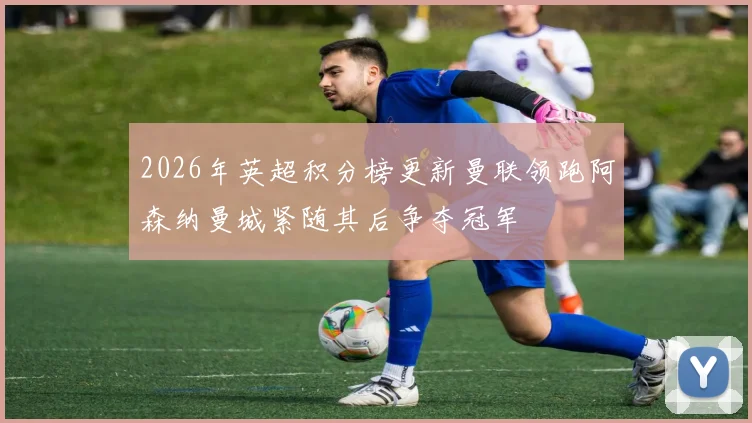 2026年英超积分榜更新曼联领跑阿森纳曼城紧随其后争夺冠军
