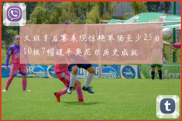 文班季后赛表现惊艳单场至少25分10板7帽追平奥尼尔历史成就