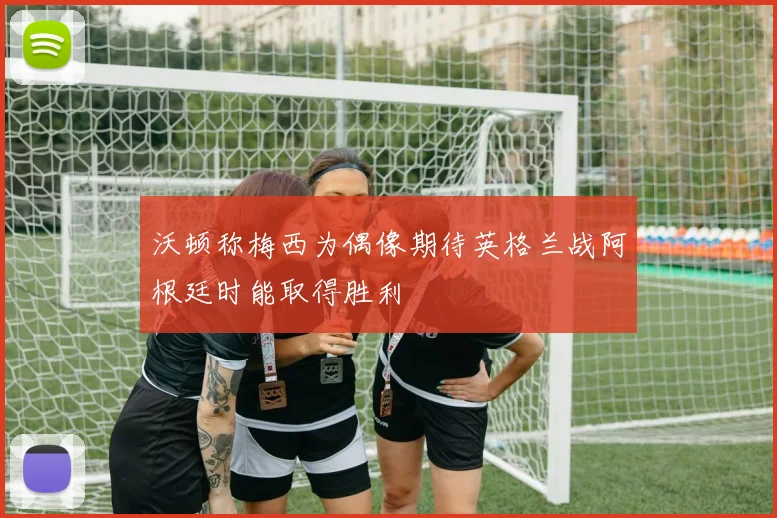 沃顿称梅西为偶像期待英格兰战阿根廷时能取得胜利