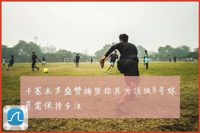 卡塞米罗盛赞梅努称其为顶级8号球员需保持专注