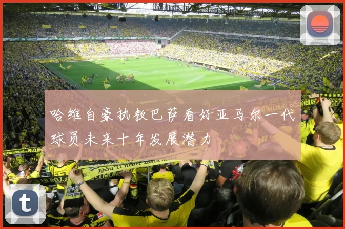 哈维自豪执教巴萨看好亚马尔一代球员未来十年发展潜力