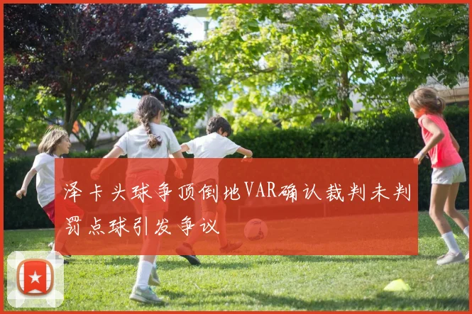 泽卡头球争顶倒地VAR确认裁判未判罚点球引发争议