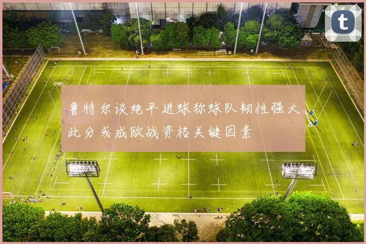 鲁特尔谈绝平进球称球队韧性强大此分或成欧战资格关键因素