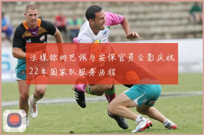 法媒称姆巴佩与安保官员合影庆祝22年国家队服务历程