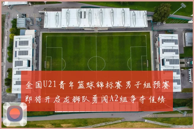 全国U21青年篮球锦标赛男子组预赛即将开启龙狮队勇闯A2组争夺佳绩