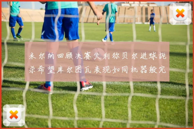 米尔纳回顾决赛失利称贝尔进球扼杀希望库尔图瓦表现如同机器般完美