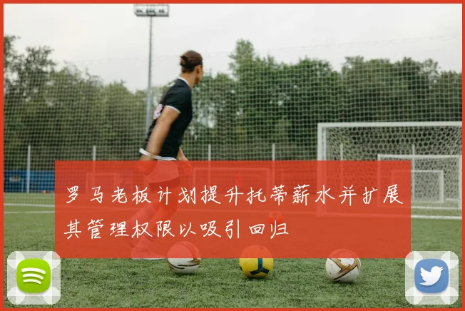 罗马老板计划提升托蒂薪水并扩展其管理权限以吸引回归