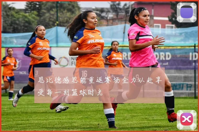 恩比德感恩能重返赛场全力以赴享受每一刻篮球时光