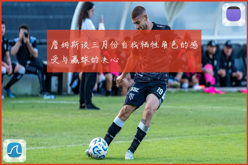 詹姆斯谈三月份自我牺牲角色的感受与赢球的决心