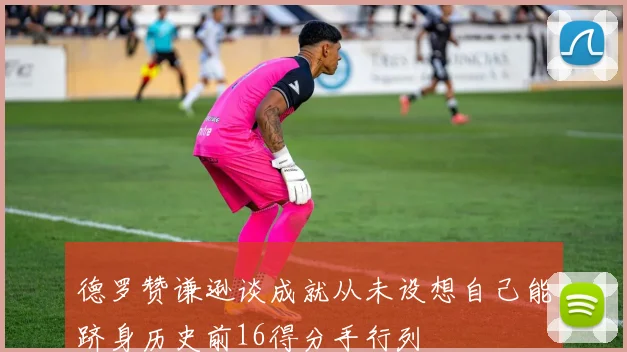 德罗赞谦逊谈成就从未设想自己能跻身历史前16得分手行列