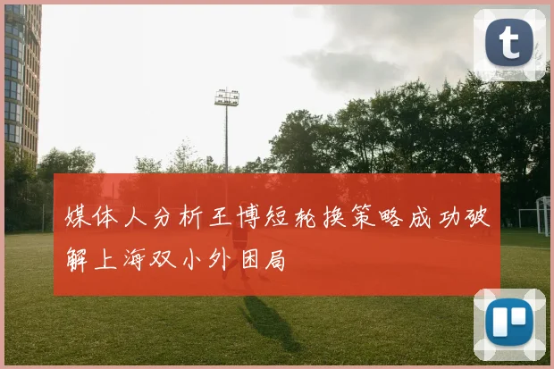 媒体人分析王博短轮换策略成功破解上海双小外困局