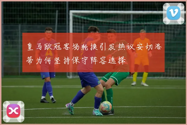 皇马欧冠客场轮换引发热议安切洛蒂为何坚持保守阵容选择