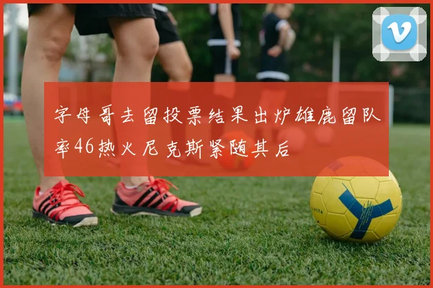 字母哥去留投票结果出炉雄鹿留队率46热火尼克斯紧随其后