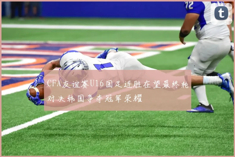 CFA友谊赛U16国足连胜在望最终轮对决韩国争夺冠军荣耀