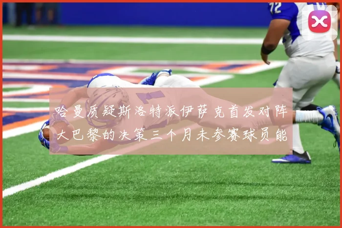 哈曼质疑斯洛特派伊萨克首发对阵大巴黎的决策三个月未参赛球员能否胜任