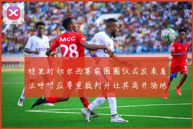 特里对切尔西赛前围圈仪式发表看法呼吁应尊重裁判并让其离开场地