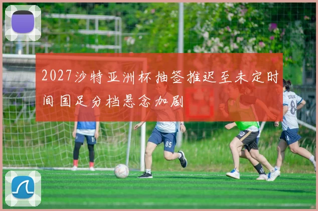 2027沙特亚洲杯抽签推迟至未定时间国足分档悬念加剧