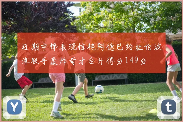 近期中锋表现惊艳阿德巴约杜伦波津联手轰炸奇才合计得分149分