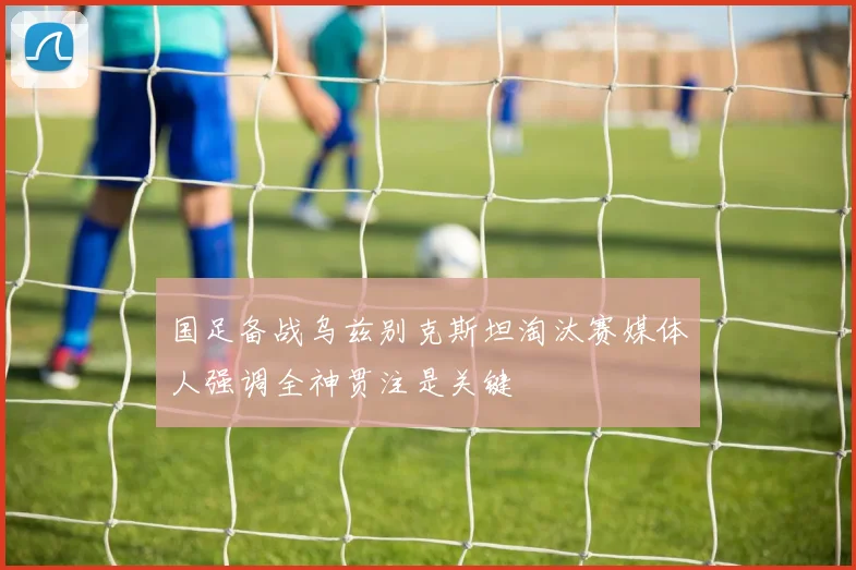国足备战乌兹别克斯坦淘汰赛媒体人强调全神贯注是关键